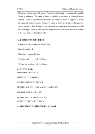 S.P.P.U. Differential Locking System
Department of Mechanical Engg. P.R.E.C. Loni
31
Motor is a Single phase AC motor, Power 50 watt, Speed is continuously variable
from 0 to 6000 rpm. The speed of motor is variated by means of an electronic speed
variator . Motor is a commutator motor ie, the current to motor is supplied to motor
by means of carbon brushes. The power input to motor is varied by changing the
current supply to these brushes by the electronic speed variator, thereby the speed is
also is changes. Motor is foot mounted and is bolted to the motor base plate welded
to the base frame of the indexer table.
4.1.2 DESIGN OF BELT DRIVE
Selection an open belt drives using V-belt;
Reduction ratio = 4
Planning a 1 stage reduction;
A) Motor pulley ( D1)=25mm
B) Main shaft pulley ( D2)=100mm
4.1.3 INPUT DATA
INPUT POWER = 0.05KW
INPUT SPEED =1000 RPM
CENTERDISTANCE = 210 MM
MAX BELT SPEED = 1600 M/MIN = 26.67 M/SEC
GROOVE ANGLE (2  ) = 400
COEFFICIENT OF FRICTION = 0.25
BETWEEN BELT AND PULLEY
ALLOWABLE TENSILE STREES = 8 N/mm2
 