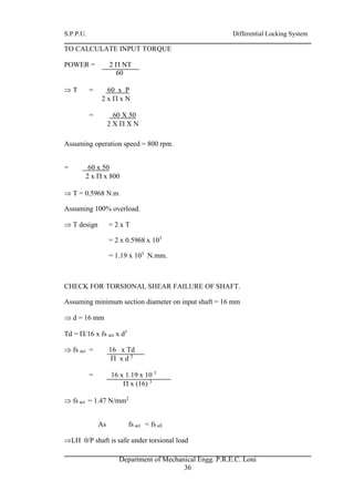 S.P.P.U. Differential Locking System
Department of Mechanical Engg. P.R.E.C. Loni
36
TO CALCULATE INPUT TORQUE
POWER = 2  NT
60
 T = 60 x P
2 x  x N
= 60 X 50
2 X  X N
Assuming operation speed = 800 rpm.
= 60 x 50
2 x  x 800
 T = 0.5968 N.m
Assuming 100% overload.
 T design = 2 x T
= 2 x 0.5968 x 103
= 1.19 x 103
N.mm.
CHECK FOR TORSIONAL SHEAR FAILURE OF SHAFT.
Assuming minimum section diameter on input shaft = 16 mm
 d = 16 mm
Td = /16 x fs act x d3
 fs act = 16 x Td
 x d 3
= 16 x 1.19 x 10 3
 x (16) 3
 fs act = 1.47 N/mm2
As fs act < fs all
LH 0/P shaft is safe under torsional load
 