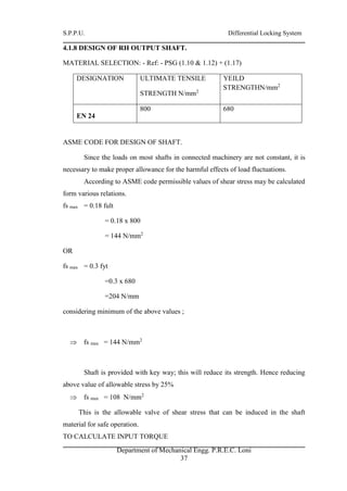S.P.P.U. Differential Locking System
Department of Mechanical Engg. P.R.E.C. Loni
37
4.1.8 DESIGN OF RH OUTPUT SHAFT.
MATERIAL SELECTION: - Ref: - PSG (1.10 & 1.12) + (1.17)
DESIGNATION ULTIMATE TENSILE
STRENGTH N/mm2
YEILD
STRENGTHN/mm2
EN 24
800 680
ASME CODE FOR DESIGN OF SHAFT.
Since the loads on most shafts in connected machinery are not constant, it is
necessary to make proper allowance for the harmful effects of load fluctuations.
According to ASME code permissible values of shear stress may be calculated
form various relations.
fs max = 0.18 fult
= 0.18 x 800
= 144 N/mm2
OR
fs max = 0.3 fyt
=0.3 x 680
=204 N/mm
considering minimum of the above values ;
 fs max = 144 N/mm2
Shaft is provided with key way; this will reduce its strength. Hence reducing
above value of allowable stress by 25%
 fs max = 108 N/mm2
This is the allowable valve of shear stress that can be induced in the shaft
material for safe operation.
TO CALCULATE INPUT TORQUE
 