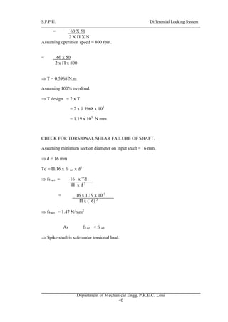 S.P.P.U. Differential Locking System
Department of Mechanical Engg. P.R.E.C. Loni
40
= 60 X 50
2 X  X N
Assuming operation speed = 800 rpm.
= 60 x 50
2 x  x 800
 T = 0.5968 N.m
Assuming 100% overload.
 T design = 2 x T
= 2 x 0.5968 x 103
= 1.19 x 103
N.mm.
CHECK FOR TORSIONAL SHEAR FAILURE OF SHAFT.
Assuming minimum section diameter on input shaft = 16 mm.
 d = 16 mm
Td = /16 x fs act x d3
 fs act = 16 x Td
 x d 3
= 16 x 1.19 x 10 3
 x (16) 3
 fs act = 1.47 N/mm2
As fs act < fs all
 Spike shaft is safe under torsional load.
 