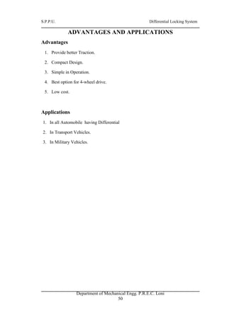 S.P.P.U. Differential Locking System
Department of Mechanical Engg. P.R.E.C. Loni
50
ADVANTAGES AND APPLICATIONS
Advantages
1. Provide better Traction.
2. Compact Design.
3. Simple in Operation.
4. Best option for 4-wheel drive.
5. Low cost.
Applications
1. In all Automobile having Differential
2. In Transport Vehicles.
3. In Military Vehicles.
 