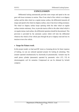 S.P.P.U. Differential Locking System
Department of Mechanical Engg. P.R.E.C. Loni
51
CONCLUSSION
Differential locking automatically provides more torque and speed to the sun
gear with lesser resistance to motion. Thus if one wheel of the vehicle is on slippery
surface and the other wheel on a regular tarmac surface, the differential transmits all
torque and speed to the wheel on slippery surface, since it has lower rolling resistance.
The wheel on slippery surface keeps spinning while the other wheel on regular
surface remains stationary. Now, to provide tractive effort to the other wheel which is
on regular tarmac road surface, the differential operation should be discontinued. This
provision is provided by the automatic system which will lock the differential
whenever the wheels of the vehicle pass through the pit or slippery road and lose its
traction to move the vehicle.
 Scope for Future work
In this project model, we had used DC motor as Actuating device for faster response
of locking, we can use solenoid operated actuator for locking & unlocking. This
actuator operated simultaneously by electrically & pneumatically. Actuator may be
small piston cylinder (pneumatic) operated by pneumatic valve (5/2, 3/2) &
electromagnetic coil for actuation. Compressed air can be obtained by In-built
compress
 