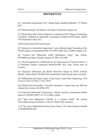 S.P.P.U. Differential Locking System
Department of Mechanical Engg. P.R.E.C. Loni
52
REFERENCES
[1] “Automobile Engineering Vol-1”, Kirpal Singh; Standard Publishers; 12th
Edition
2011.
[2] “Machine Design”, R.S.Khurmi, J.K.Gupta; S.Chand & Company Ltd.
[3] “Design Data- Data Book of Engineers”,compiled by PSG College of Technology
Coimbtore; Published by Kalaikathir Achchagam Coimbtore-641037,India; Edition
1978, Reprinted in May 2012.
[4] Proximity Sensors By Carlo Gavazzi.
[5] “Advances in Automobile Engineering”, Anwar Bharaat Singh; Proceeding of the
World Congress on Engineering 2008 Vol-2 WCE 2008, July 2-4,2008, London, U.K.
[6] “Limited Slip Differential (LSD) (Mechanical Type)”, Ken Gilbert;
W1860BE.book Page 9 Tuesday, January 28, 2003 11:01 PM.
[7] “The Development of a Differential for the Improvement of Traction Control”, S
E Chocholek; Gleasen corporation Rochester1998, New York, United states of
America.
[8] “Electronic Differential and Hybrid Powertrain Design for NCSU Formula
Hybrid”, Saleem Merkt; FH.2009 SAE International, North Carolina State University.
[9] “Differentials and Chassis Setup”, Craig Taylor; Taylor Race Engineering, 2010
Avenue G, Suite 914 Plano, Texas 75074.
[10] “Differential Disassembly / Assembly Instructions”, Auburn Gear; Inc. 400 East
Auburn Drvie Auburn, IN 46706-3499.
[11] “Epicyclic Differential Transmission”, sedwick, geof-frey, International publish
report no. WO2005/120877 A1, 22.12.2005, London.
[12] “Spur Gear Differential Lockable to a Limited Extent”, Mr. Helmet
Wiese,Meinsenweg,Fed; Patent no. 5,09,353, Mar24 1992, Germany.
[13] “The Active Differential for Future Drive Trains”, Dr. Tomas Smetana; Schaeffl
er SYMPOSIUM 2010.
 