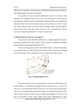 S.P.P.U. Differential Locking System
Department of Mechanical Engg. P.R.E.C. Loni
6
When the car negotiates a turn, however, the differential allows the two wheels to
rotate differentially with respect to each other.
One problem with an automotive differential is that if one wheel is held
stationary, the counterpart wheel turns at twice its normal speed as can be seen by
examining the complete scheme of automobile differential. This can be problematic
when one wheel does not have enough traction, such as when it is in snow or mud.
The wheel without traction will spin without providing traction and the opposite
wheel will stay still so that the car does not move. This is the reason for a device
known as a "limited slip differential" or "traction control". [1]
1.4 Differential Gear Train on a Turning Car
The gear train in an automobile differential is a common application of gears,
but often misunderstood by the lay public. Here we present a simplified explanation
of how and why an automobile differential works.
The car is turning about a circle with nominal radius rn. (For this discussion,
we assume that the axis of the wheel axle for the driven (rear) wheels passes through
the turn circle center. This is typically true only for a fairly large radius of turn.)
Fig. 1.4 Turning Radius of Car
The outer wheel traverses an arc with radius ro and the inner wheel traverses an
arc with radius ri. As illustrated, the lengths of the arcs traversed are so, sn, and si. The
outer arc so is obviously larger than the inner arc si for a given traversed angle theta.
Some way of ensuring that the outer wheel is able to turn slightly faster than the inner
wheel must be ensured in order to prevent binding and slippage of the tires on the
road. For non-driven wheels which simply rotate freely independently of other
 
