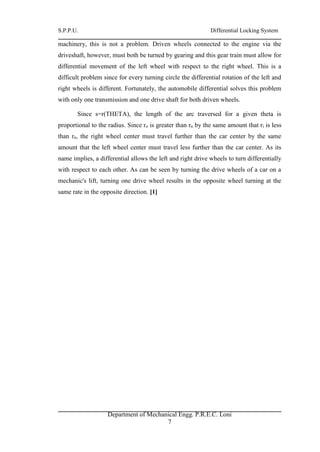 S.P.P.U. Differential Locking System
Department of Mechanical Engg. P.R.E.C. Loni
7
machinery, this is not a problem. Driven wheels connected to the engine via the
driveshaft, however, must both be turned by gearing and this gear train must allow for
differential movement of the left wheel with respect to the right wheel. This is a
difficult problem since for every turning circle the differential rotation of the left and
right wheels is different. Fortunately, the automobile differential solves this problem
with only one transmission and one drive shaft for both driven wheels.
Since s=r(THETA), the length of the arc traversed for a given theta is
proportional to the radius. Since ro is greater than rn by the same amount that ri is less
than rn, the right wheel center must travel further than the car center by the same
amount that the left wheel center must travel less further than the car center. As its
name implies, a differential allows the left and right drive wheels to turn differentially
with respect to each other. As can be seen by turning the drive wheels of a car on a
mechanic's lift, turning one drive wheel results in the opposite wheel turning at the
same rate in the opposite direction. [1]
 
