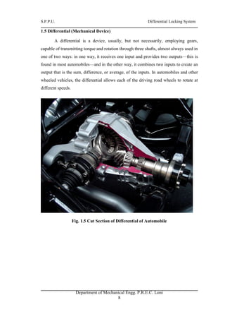 S.P.P.U. Differential Locking System
Department of Mechanical Engg. P.R.E.C. Loni
8
1.5 Differential (Mechanical Device)
A differential is a device, usually, but not necessarily, employing gears,
capable of transmitting torque and rotation through three shafts, almost always used in
one of two ways: in one way, it receives one input and provides two outputs—this is
found in most automobiles—and in the other way, it combines two inputs to create an
output that is the sum, difference, or average, of the inputs. In automobiles and other
wheeled vehicles, the differential allows each of the driving road wheels to rotate at
different speeds.
Fig. 1.5 Cut Section of Differential of Automobile
 