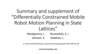 Summary and supplement of
“Differentially Constrained Mobile
Robot Motion Planning in State
Lattices”
summarized by oei
Montgomery, J. Roumeliotis, S. I.
Johnson, A. Matthies, L.
url :http://www.fieldrobotics.org/users/alonzo/pubs/papers/JFR_09Final.pdf
 