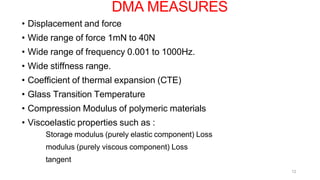 12
• Displacement and force
• Wide range of force 1mN to 40N
• Wide range of frequency 0.001 to 1000Hz.
• Wide stiffness range.
• Coefficient of thermal expansion (CTE)
• Glass Transition Temperature
• Compression Modulus of polymeric materials
• Viscoelastic properties such as :
Storage modulus (purely elastic component) Loss
modulus (purely viscous component) Loss
tangent
DMA MEASURES
 