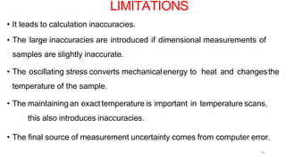 14
• It leads to calculation inaccuracies.
• The large inaccuracies are introduced if dimensional measurements of
samples are slightly inaccurate.
• The oscillating stress converts mechanicalenergy to heat and changesthe
temperature of the sample.
• The maintaining an exact temperature is important in temperature scans,
this also introduces inaccuracies.
• The final source of measurement uncertainty comes from computer error.
LIMITATIONS
 