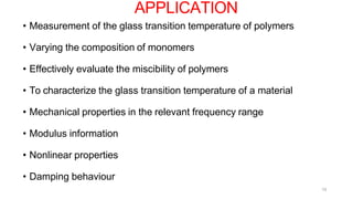 15
• Measurement of the glass transition temperature of polymers
• Varying the composition of monomers
• Effectively evaluate the miscibility of polymers
• To characterize the glass transition temperature of a material
• Mechanical properties in the relevant frequency range
• Modulus information
• Nonlinear properties
• Damping behaviour
APPLICATION
 