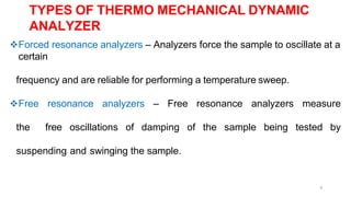 4
Forced resonance analyzers – Analyzers force the sample to oscillate at a
certain
frequency and are reliable for performing a temperature sweep.
Free resonance analyzers – Free resonance analyzers measure
the free oscillations of damping of the sample being tested by
suspending and swinging the sample.
TYPES OF THERMO MECHANICAL DYNAMIC
ANALYZER
 