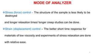 5
Stress (force) control – The structure of the sample is less likely to be
destroyed
and longer relaxation times/ longer creep studies can be done.
Strain (displacement) control – The better short time response for
materials of low viscosity and experiments of stress relaxation are done
with relative ease.
MODE OF ANALYZER
 
