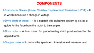 6
Transducer Sensor (Linear Variable Displacement Transducer LVDT) – It
is which measures a change in voltage.
Drive shaft or probe – It is a support and guidance system to act as a
guide for the force from the motor to the sample.
Drive motor – A liner motor for probe loading which provides load for the
applied force.
Stepper motor – It controls the specimen dimension and measurement.
COMPONENTS
 
