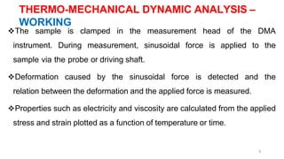 8
The sample is clamped in the measurement head of the DMA
instrument. During measurement, sinusoidal force is applied to the
sample via the probe or driving shaft.
Deformation caused by the sinusoidal force is detected and the
relation between the deformation and the applied force is measured.
Properties such as electricity and viscosity are calculated from the applied
stress and strain plotted as a function of temperature or time.
THERMO-MECHANICAL DYNAMIC ANALYSIS –
WORKING
 