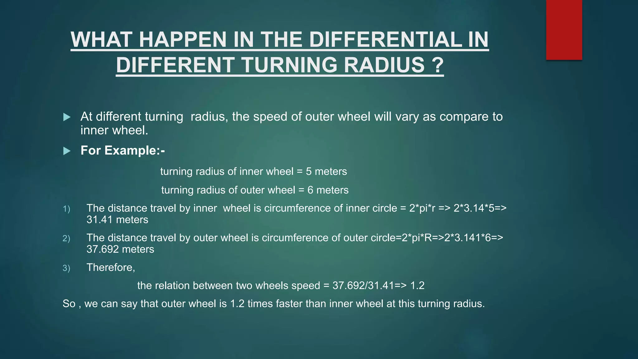 WHAT HAPPEN IN THE DIFFERENTIAL IN
DIFFERENT TURNING RADIUS ?
 At different turning radius, the speed of outer wheel will vary as compare to
inner wheel.
 For Example:-
turning radius of inner wheel = 5 meters
turning radius of outer wheel = 6 meters
1) The distance travel by inner wheel is circumference of inner circle = 2*pi*r => 2*3.14*5=>
31.41 meters
2) The distance travel by outer wheel is circumference of outer circle=2*pi*R=>2*3.141*6=>
37.692 meters
3) Therefore,
the relation between two wheels speed = 37.692/31.41=> 1.2
So , we can say that outer wheel is 1.2 times faster than inner wheel at this turning radius.
 