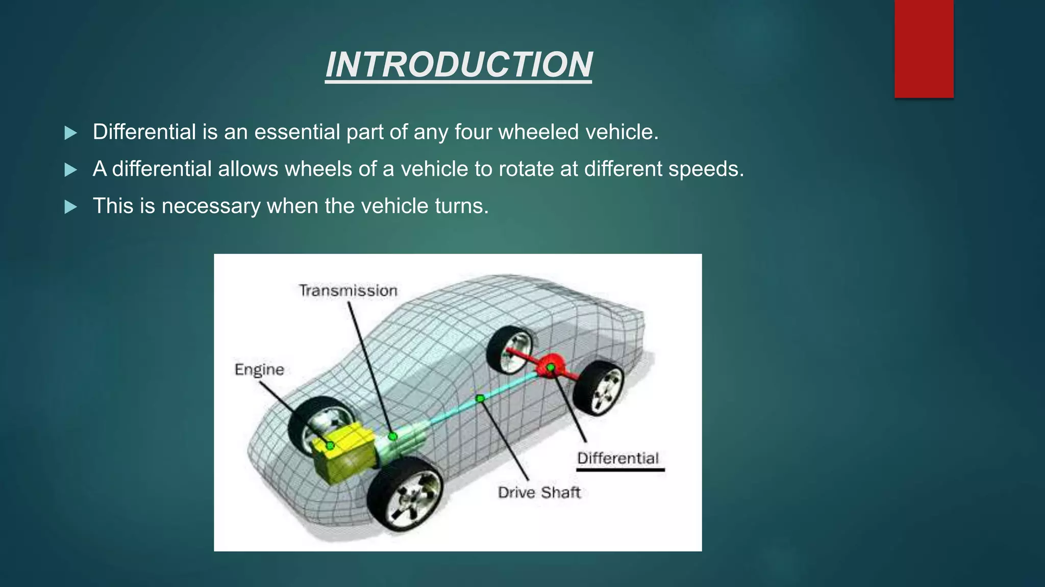 INTRODUCTION
 Differential is an essential part of any four wheeled vehicle.
 A differential allows wheels of a vehicle to rotate at different speeds.
 This is necessary when the vehicle turns.
 