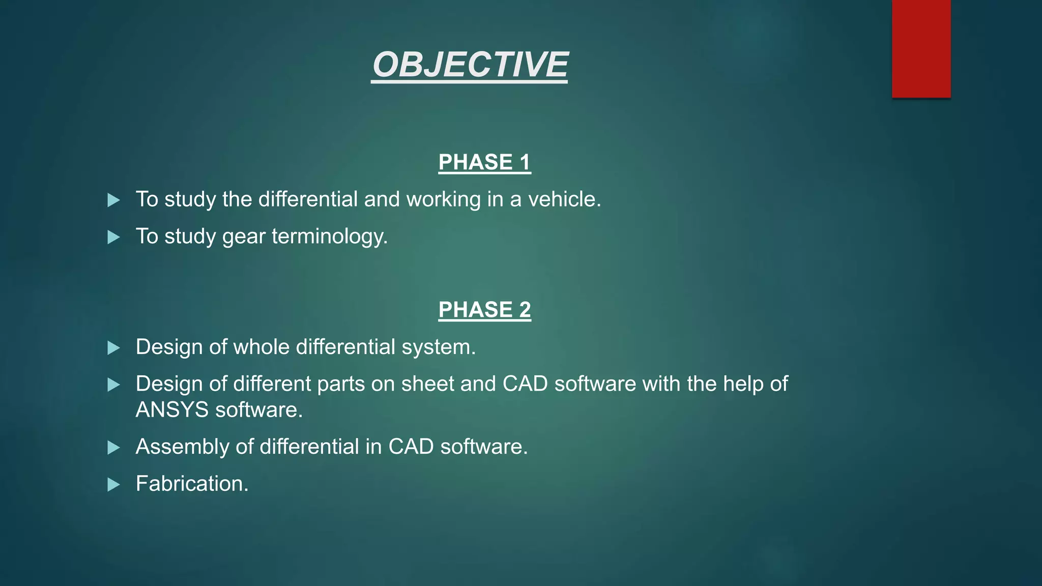 OBJECTIVE
PHASE 1
 To study the differential and working in a vehicle.
 To study gear terminology.
PHASE 2
 Design of whole differential system.
 Design of different parts on sheet and CAD software with the help of
ANSYS software.
 Assembly of differential in CAD software.
 Fabrication.
 