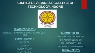 SUSHILA DEVI BANSAL COLLEGE OF
TECHNOLOGY,INDORE
MINOR PROJECT :-
DESIGN AND ANALYSIS DIFFERENTIAL GEAR
BOX
SUBMITTED BY :-
KULDEEP
GAURAV
SURYA PRATAP
VIJAY ,BRIJESH
SUBMITTED TO :-
MR. SANJAY KULKARNI SIR
DR. ANKUR GEETE SIR
MR. SIDDHARTH SIR
MECHANICAL DEPARTMENT
GUIDANCE BY:-
 