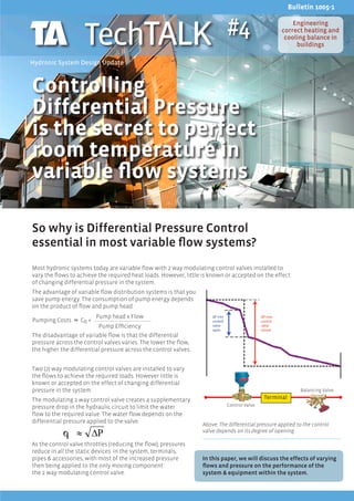Bulletin 1005-1



                    TechTALK                                                #4                          Engineering
                                                                                                    correct heating and
                                                                                                     cooling balance in
                                                                                                         buildings

Hydronic System Design Update



Controlling
Differential Pressure
is the secret to perfect
room temperature in
variable flow systems

So why is Differential Pressure Control
essential in most variable flow systems?
Most hydronic systems today are variable flow with 2 way modulating control valves installed to
vary the flows to achieve the required heat loads. However, little is known or accepted on the effect
of changing differential pressure in the system.
The advantage of variable flow distribution systems is that you
save pump energy. The consumption of pump energy depends
on the product of flow and pump head.
                          Pump head x Flow
Pumping Costs      C0 +
	                         Pump Efficiency
The disadvantage of variable flow is that the differential
pressure across the control valves varies. The lower the flow,
the higher the differential pressure across the control valves.


Two (2) way modulating control valves are installed to vary
the flows to achieve the required loads. However little is
known or accepted on the effect of changing differential
pressure in the system.                                                                                     Balancing Valve

The modulating 2 way control valve creates a supplementary                                  Terminal
pressure drop in the hydraulic circuit to limit the water                   Control Valve
flow to the required value. The water flow depends on the
differential pressure applied to the valve.
                                                                  Above: The differential pressure applied to the control
                                                                  valve depends on its degree of opening

As the control valve throttles (reducing the flow), pressures
reduce in all the static devices in the system, terminals,
pipes & accessories, with most of the increased pressure          In this paper, we will discuss the effects of varying
then being applied to the only moving component:                  flows and pressure on the performance of the
the 2 way modulating control valve.                               system & equipment within the system.
 
