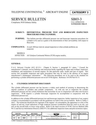 ISSUED REVISED PAGE NO REVISION
MO DAY YEAR MO DAY YEAR 1 of 14
03 28 2003
P.O. Box 90 Mobile Alabama • 251-438-3411
SB03-3
2003 Teledyne Continental Motors, Inc.
TELEDYNE CONTINENTAL ®
AIRCRAFT ENGINE
SERVICE BULLETIN
Compliance Will Enhance Safety
SUBJECT: DIFFERENTIAL PRESSURE TEST AND BORESCOPE INSPECTION
PROCEDURES FOR CYLINDERS.
PURPOSE: This bulletin provides differential pressure test and borescope inspection procedures for
cylinders to be used as a guide in the determination of their serviceability with respect to
these tests.
COMPLIANCE: At each 100 hour interval, annual inspection or when cylinder problems are
suspected.
MODELS
AFFECTED: All Teledyne Continental Motors (TCM) engine models.
GENERAL
F.A.A. Advisory Circular (AC) 43.13-1. Chapter 8, Section 1, paragraph 8-1 states; “ Consult the
manufacturer’s manuals, service bulletins and instruction books regarding the repair and overhaul, inspection,
installation, and maintenance of aircraft engines, for that particular make, model and type of engine. This
section lists acceptable inspection and repair procedures that may be used in the absence of an engine
manufacturer’s maintenance information.” The following procedures are to be used as the standard for
performing a cylinder differential pressure test on all TCM engines. Reference 14 CFR Part 43.13.
A. CYLINDER CONDITION DISCUSSION
The cylinder differential pressure test has become a widely used method of assisting in determining the
internal condition of cylinders and cylinder components. As with any test or inspection the cylinder
differential pressure test has certain limitations that necessitate its use in conjunction with other non-invasive
inspections. TCM requires a cylinder borescope inspection be accomplished in conjunction with the
differential pressure test.
In addition to the cylinder differential pressure test and borescope inspection, further inspection of any suspect
cylinder is recommended in accordance with the guidelines set forth in this service bulletin. Refer to Tables 1
and 2. The technician should also be cognizant of the engines’ oil consumption, the appearance or color of the
engine oil and any visual indications of high crankcase pressure (combustion blow-by) such as an oily, wet
area on the aircraft belly or lower wing surface. Refer to the latest revision of TCM’s Service Bulletin (SB)
96-12 and Service Information Directive (SID) 97-2 for additional inspection items and pilot awareness topics.
CATEGORY 3
SB03-3
FAA APPROVED
SUPERSEDES M84-15
 