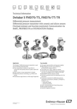 TI00382P/00/EN/15.13
No. 71204605
Technical Information
Deltabar S PMD70/75, FMD76/77/78
Differential pressure measurement
Differential pressure transmitter with ceramic and silicon sensors
Overload-resistant and function-monitored; Communication via
HART, PROFIBUS PA or FOUNDATION Fieldbus
Application
The Deltabar S differential pressure transmitter is used
for the following measuring tasks:
• Flow measurement (volume or mass flow) in
conjunction with primary devices in gases, vapors and
liquids
• Level, volume or mass measurement in liquids
• Differential pressure monitoring, e.g. of filters and
pumps
• International usage thanks to a wide range of approvals
Your benefits
• Very good reproducibility and long-term stability
• High reference accuracy: up to ±0.075 %,
as PLATINUM version: ±0.05 %
• Turn down up to 100:1, higher on request
• Used for flow and differential pressure monitoring
up to SIL 3, certified to IEC 61508 by TÜV SÜD
• HistoROM®/M-DAT memory module
• Function-monitored from the measuring cell to the
electronics
• Continuous modularity for differential pressure,
hydrostatics and pressure (Deltabar S, Deltapilot S,
Cerabar S), e.g.
– replaceable display
– universal electronics
• Quick commissioning with Quick Setup menu
• Menu-guided operation
• Extensive diagnostic functions
 