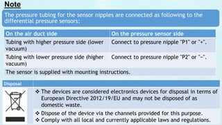 Note
The pressure tubing for the sensor nipples are connected as following to the
differential pressure sensors:
On the air duct side On the pressure sensor side
Tubing with higher pressure side (lower
vacuum)
Connect to pressure nipple "P1" or "+".
Tubing with lower pressure side (higher
vacuum)
Connect to pressure nipple "P2" or "−".
The sensor is supplied with mounting instructions.
Disposal
 The devices are considered electronics devices for disposal in terms of
European Directive 2012/19/EU and may not be disposed of as
domestic waste.
 Dispose of the device via the channels provided for this purpose.
 Comply with all local and currently applicable laws and regulations.
 