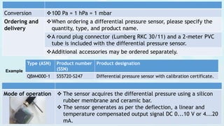 Conversion 100 Pa = 1 hPa = 1 mbar
Ordering and
delivery
When ordering a differential pressure sensor, please specify the
quantity, type, and product name.
A round plug connector (Lumberg RKC 30/11) and a 2-meter PVC
tube is included with the differential pressure sensor.
Additional accessories may be ordered separately.
Example
Type (ASN) Product number
(SSN)
Product designation
QBM4000-1 S55720-S247 Differential pressure sensor with calibration certificate.
Mode of operation  The sensor acquires the differential pressure using a silicon
rubber membrane and ceramic bar.
 The sensor generates as per the deflection, a linear and
temperature compensated output signal DC 0...10 V or 4...20
mA.
 