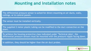 Mounting and installation notes
The differential pressure sensor is suited for direct mounting on air ducts, walls,
ceilings, or in control panels.
The sensor must be installed vertically.
The supplied 2 meter plastic tubing can be modified to the duct connection on the
plant.
To achieve the housing protective class indicated under "Technical data", the
differential pressure sensors must be mounted with the pressure nipple facing down.
In addition, they should be higher than the air duct probes.
 
