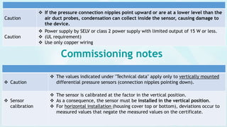 Caution
 If the pressure connection nipples point upward or are at a lower level than the
air duct probes, condensation can collect inside the sensor, causing damage to
the device.
Caution
 Power supply by SELV or class 2 power supply with limited output of 15 W or less.
 (UL requirement)
 Use only copper wiring
 Caution
 The values indicated under "Technical data" apply only to vertically mounted
differential pressure sensors (connection nipples pointing down).
 Sensor
calibration
 The sensor is calibrated at the factor in the vertical position.
 As a consequence, the sensor must be installed in the vertical position.
 For horizontal installation (housing cover top or bottom), deviations occur to
measured values that negate the measured values on the certificate.
Commissioning notes
 