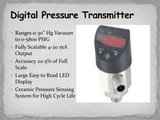  Ranges 0-30” Hg Vacuum
    to 0-5800 PSIG
   Fully Scalable 4-20 mA
    Output
   Accuracy ±0.5% of Full
    Scale
   Large Easy to Read LED
    Display
   Ceramic Pressure Sensing
    System for High Cycle Life
 