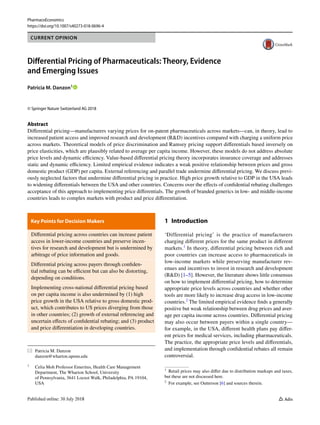 Vol.:(0123456789)
PharmacoEconomics
https://doi.org/10.1007/s40273-018-0696-4
CURRENT OPINION
Differential Pricing of Pharmaceuticals: Theory, Evidence
and Emerging Issues
Patricia M. Danzon1
 
© Springer Nature Switzerland AG 2018
Abstract
Differential pricing—manufacturers varying prices for on-patent pharmaceuticals across markets—can, in theory, lead to
increased patient access and improved research and development (R&D) incentives compared with charging a uniform price
across markets. Theoretical models of price discrimination and Ramsey pricing support differentials based inversely on
price elasticities, which are plausibly related to average per capita income. However, these models do not address absolute
price levels and dynamic efficiency. Value-based differential pricing theory incorporates insurance coverage and addresses
static and dynamic efficiency. Limited empirical evidence indicates a weak positive relationship between prices and gross
domestic product (GDP) per capita. External referencing and parallel trade undermine differential pricing. We discuss previ-
ously neglected factors that undermine differential pricing in practice. High price growth relative to GDP in the USA leads
to widening differentials between the USA and other countries. Concerns over the effects of confidential rebating challenges
acceptance of this approach to implementing price differentials. The growth of branded generics in low- and middle-income
countries leads to complex markets with product and price differentiation.
Key Points for Decision Makers 
Differential pricing across countries can increase patient
access in lower-income countries and preserve incen-
tives for research and development but is undermined by
arbitrage of price information and goods.
Differential pricing across payers through confiden-
tial rebating can be efficient but can also be distorting,
depending on conditions.
Implementing cross-national differential pricing based
on per capita income is also undermined by (1) high
price growth in the USA relative to gross domestic prod-
uct, which contributes to US prices diverging from those
in other countries; (2) growth of external referencing and
uncertain effects of confidential rebating; and (3) product
and price differentiation in developing countries.
1 Introduction
‘Differential pricing’ is the practice of manufacturers
charging different prices for the same product in different
markets.1
In theory, differential pricing between rich and
poor countries can increase access to pharmaceuticals in
low-income markets while preserving manufacturer rev-
enues and incentives to invest in research and development
(R&D) [1–5]. However, the literature shows little consensus
on how to implement differential pricing, how to determine
appropriate price levels across countries and whether other
tools are more likely to increase drug access in low-income
countries.2
The limited empirical evidence finds a generally
positive but weak relationship between drug prices and aver-
age per capita income across countries. Differential pricing
may also occur between payers within a single country—
for example, in the USA, different health plans pay differ-
ent prices for medical services, including pharmaceuticals.
The practice, the appropriate price levels and differentials,
and implementation through confidential rebates all remain
controversial.
*	 Patricia M. Danzon
	danzon@wharton.upenn.edu
1
	 Celia Moh Professor Emeritus, Health Care Management
Department, The Wharton School, University
of Pennsylvania, 3641 Locust Walk, Philadelphia, PA 19104,
USA
1
  Retail prices may also differ due to distribution markups and taxes,
but these are not discussed here.
2
  For example, see Outterson [6] and sources therein.
 