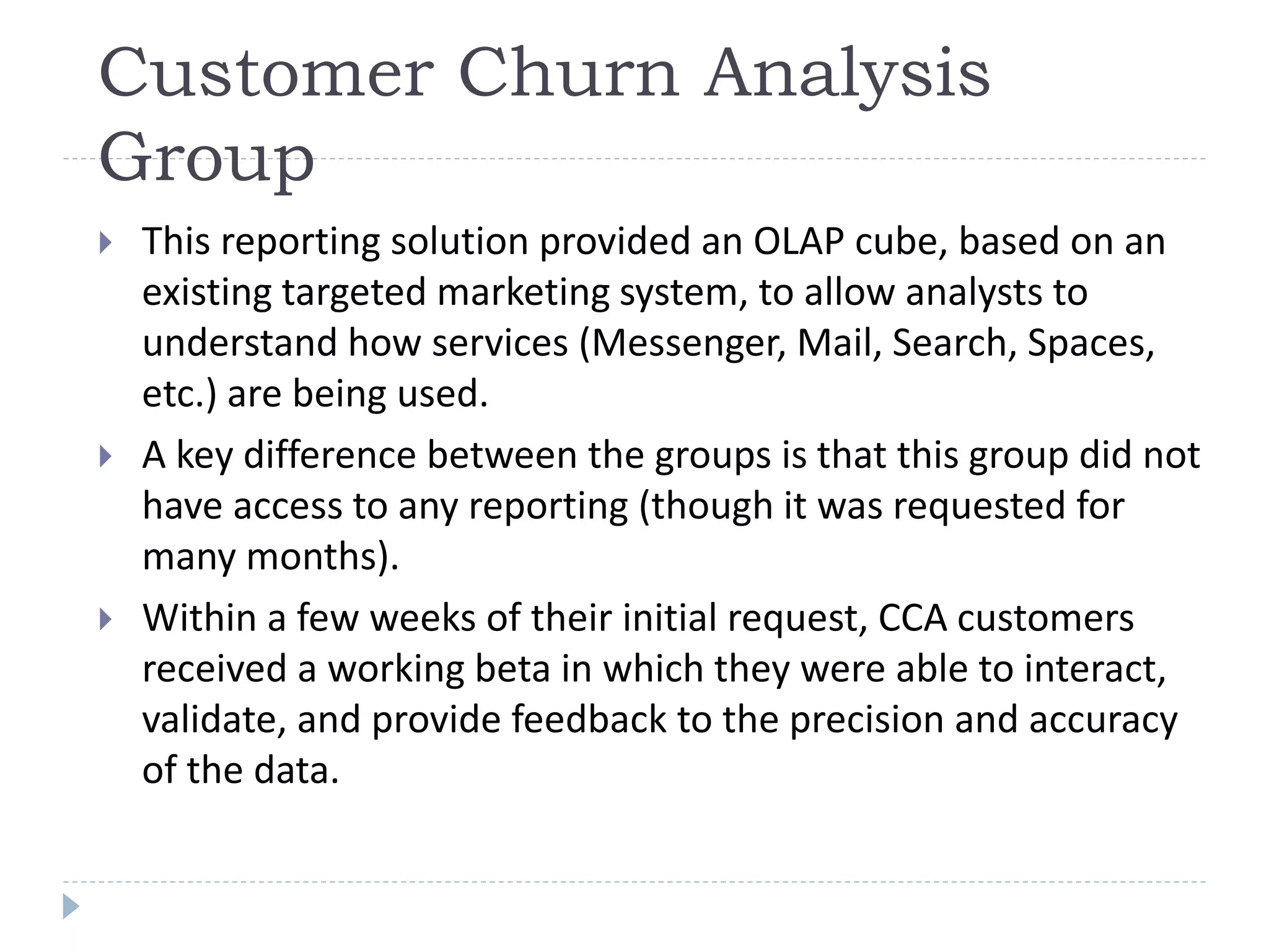 Customer Churn Analysis
Group
 This reporting solution provided an OLAP cube, based on an
existing targeted marketing system, to allow analysts to
understand how services (Messenger, Mail, Search, Spaces,
etc.) are being used.
 A key difference between the groups is that this group did not
have access to any reporting (though it was requested for
many months).
 Within a few weeks of their initial request, CCA customers
received a working beta in which they were able to interact,
validate, and provide feedback to the precision and accuracy
of the data.
 