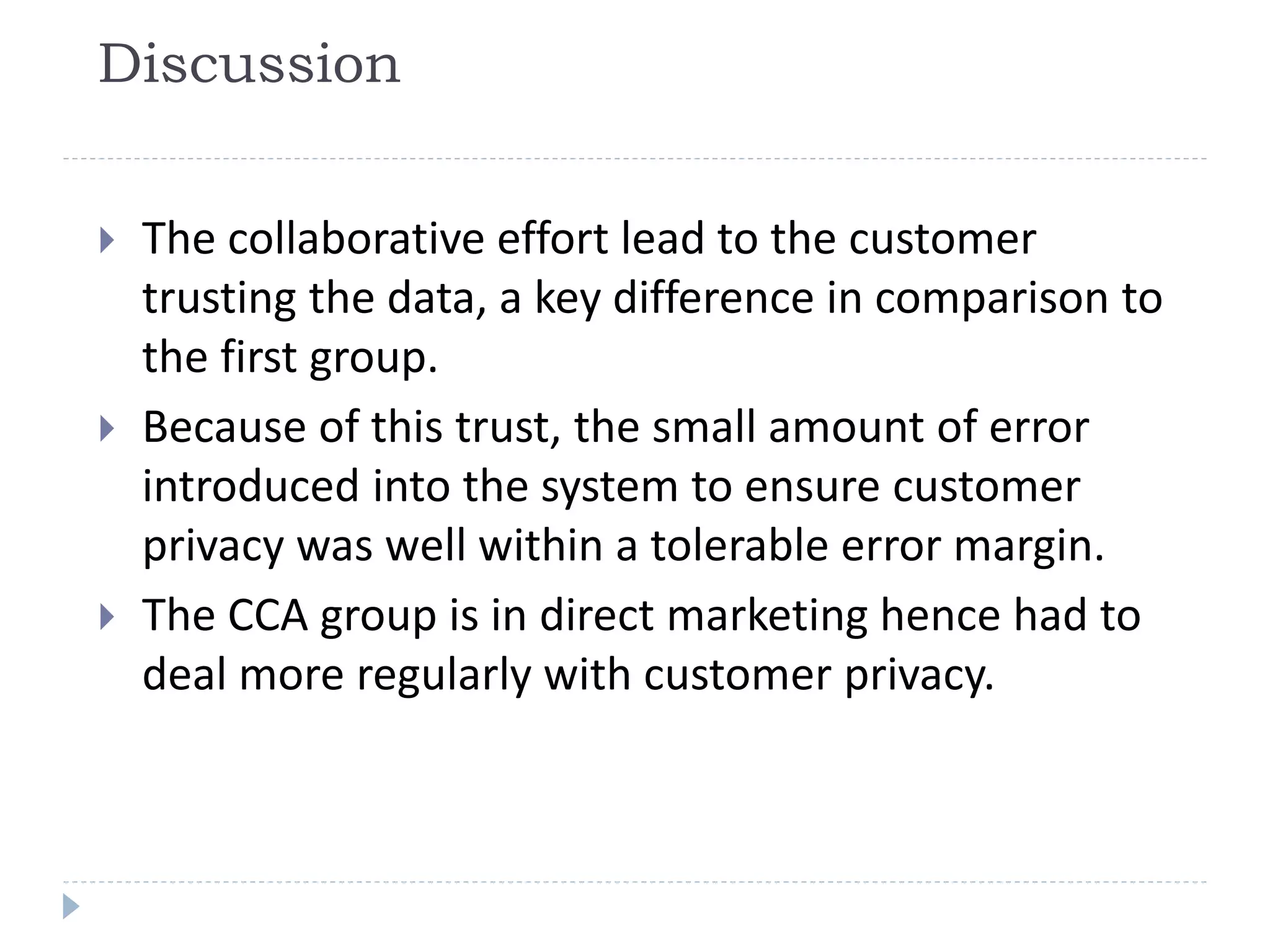 Discussion
 The collaborative effort lead to the customer
trusting the data, a key difference in comparison to
the first group.
 Because of this trust, the small amount of error
introduced into the system to ensure customer
privacy was well within a tolerable error margin.
 The CCA group is in direct marketing hence had to
deal more regularly with customer privacy.
 