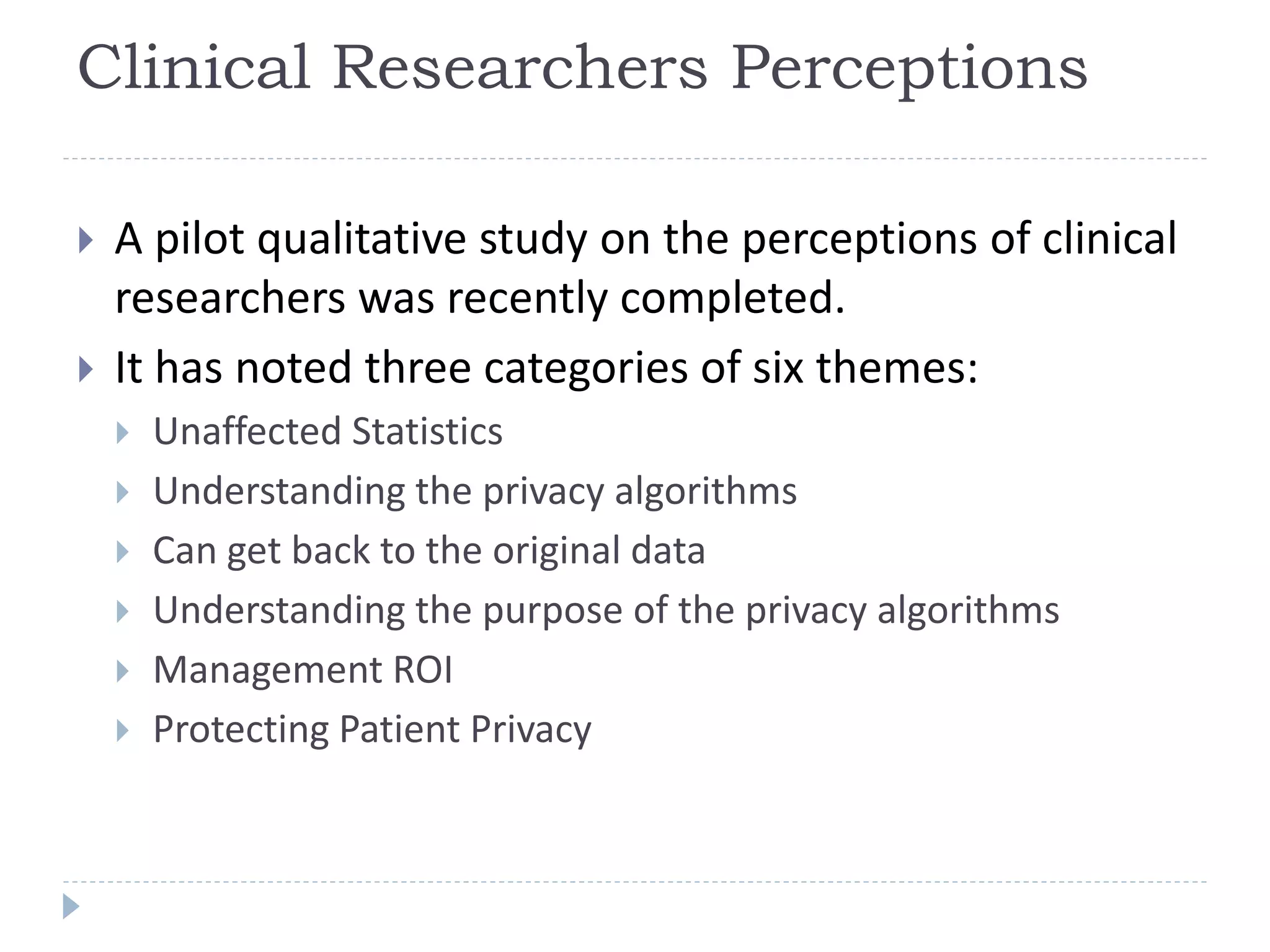 Clinical Researchers Perceptions
 A pilot qualitative study on the perceptions of clinical
researchers was recently completed.
 It has noted three categories of six themes:
 Unaffected Statistics
 Understanding the privacy algorithms
 Can get back to the original data
 Understanding the purpose of the privacy algorithms
 Management ROI
 Protecting Patient Privacy
 