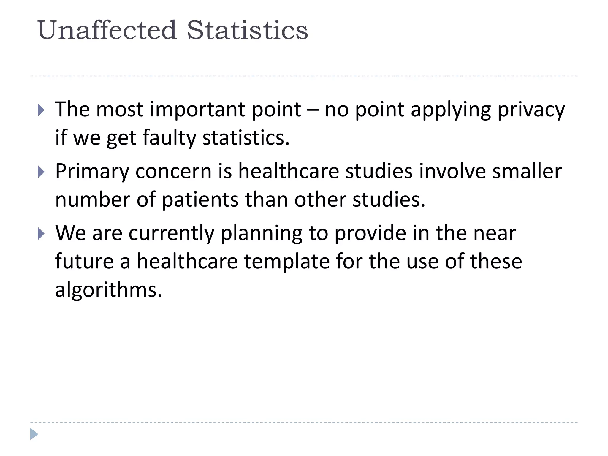 Unaffected Statistics
 The most important point – no point applying privacy
if we get faulty statistics.
 Primary concern is healthcare studies involve smaller
number of patients than other studies.
 We are currently planning to provide in the near
future a healthcare template for the use of these
algorithms.
 