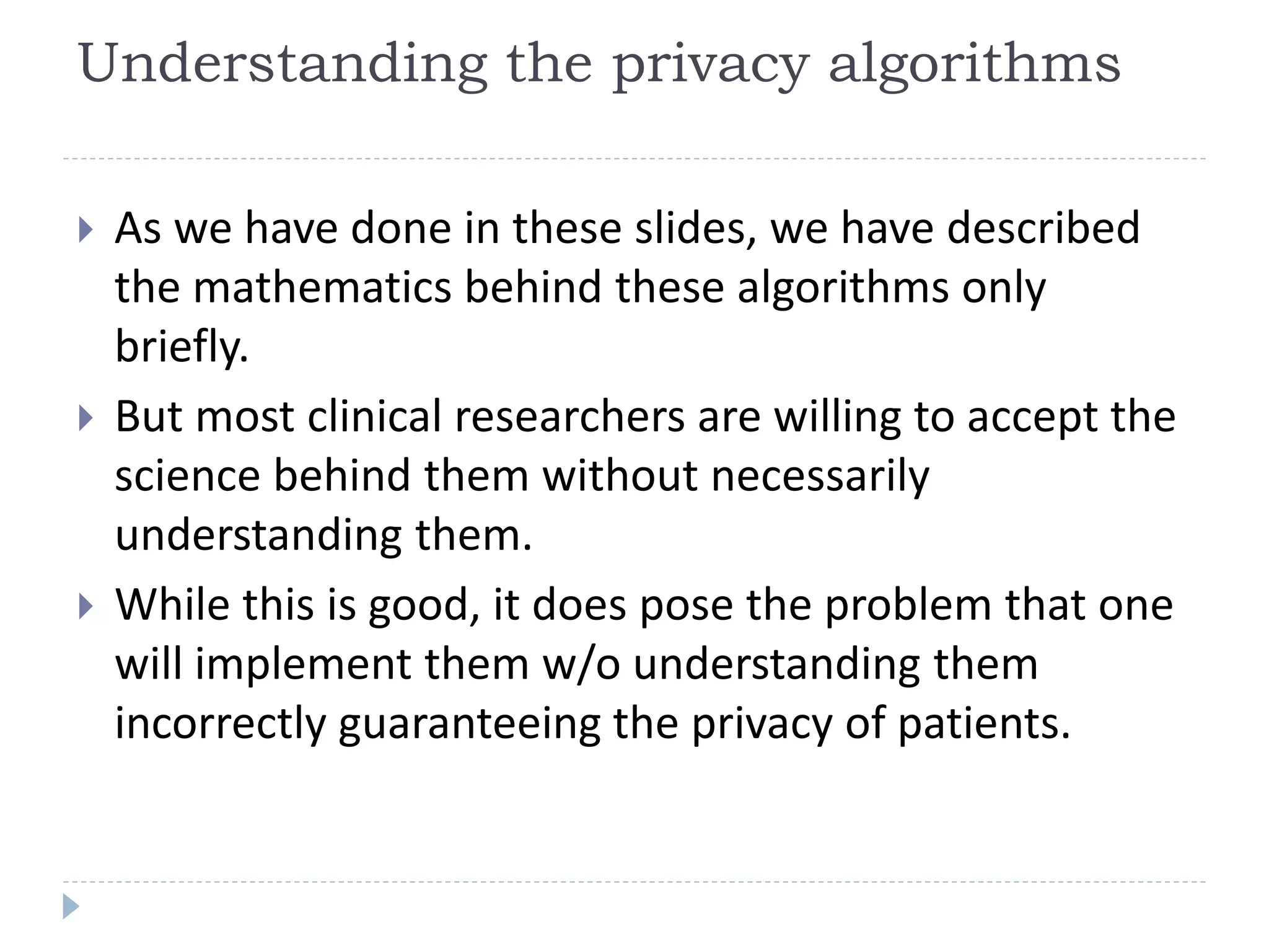 Understanding the privacy algorithms
 As we have done in these slides, we have described
the mathematics behind these algorithms only
briefly.
 But most clinical researchers are willing to accept the
science behind them without necessarily
understanding them.
 While this is good, it does pose the problem that one
will implement them w/o understanding them
incorrectly guaranteeing the privacy of patients.
 