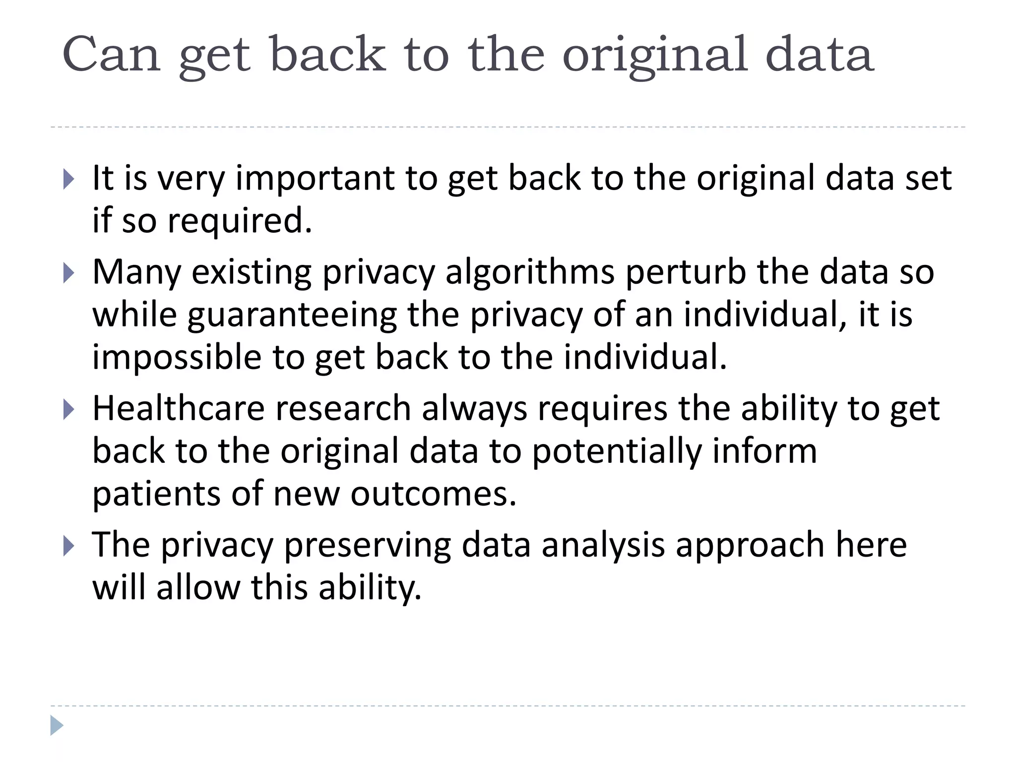 Can get back to the original data
 It is very important to get back to the original data set
if so required.
 Many existing privacy algorithms perturb the data so
while guaranteeing the privacy of an individual, it is
impossible to get back to the individual.
 Healthcare research always requires the ability to get
back to the original data to potentially inform
patients of new outcomes.
 The privacy preserving data analysis approach here
will allow this ability.
 
