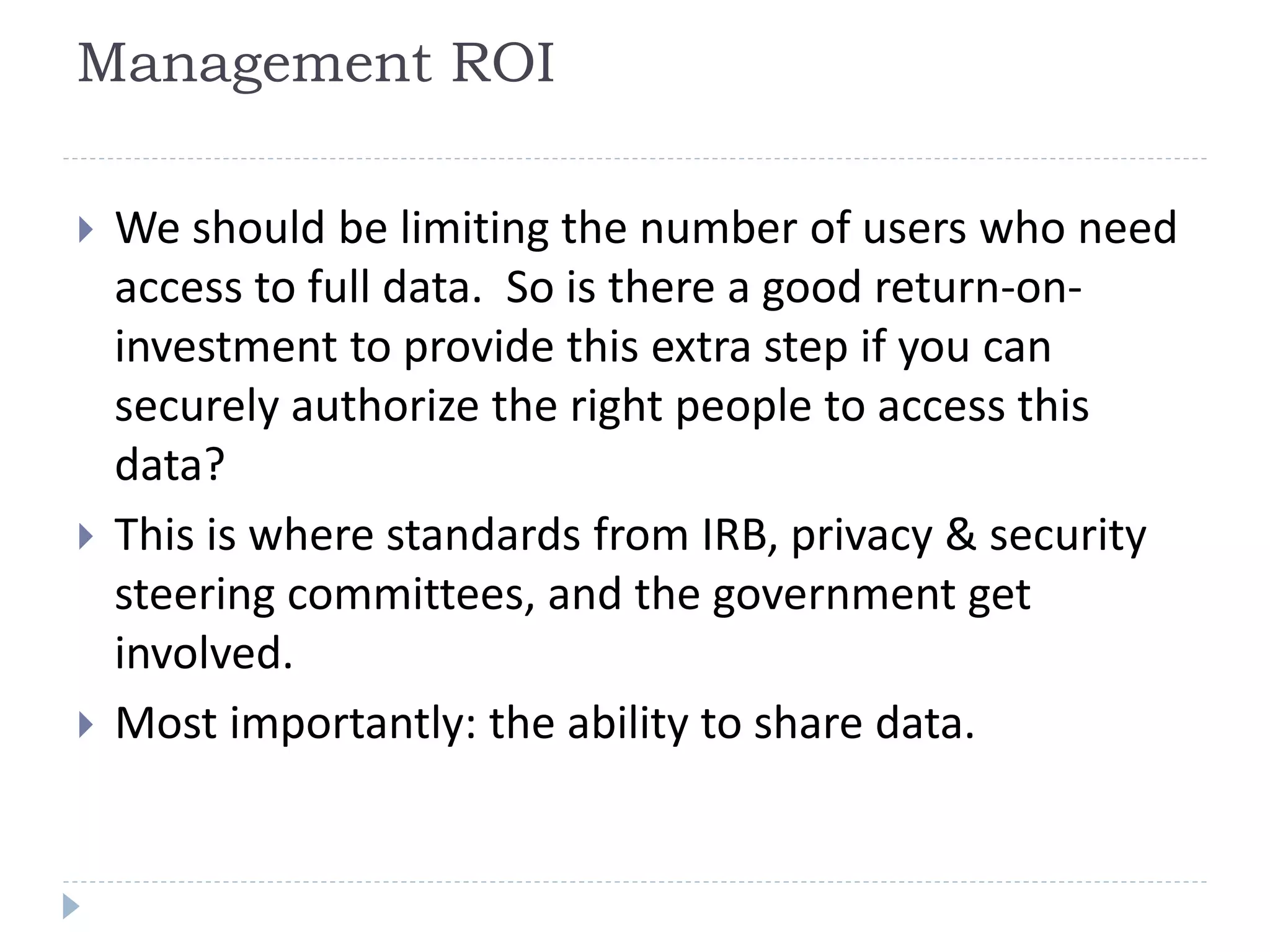 Management ROI
 We should be limiting the number of users who need
access to full data. So is there a good return-on-
investment to provide this extra step if you can
securely authorize the right people to access this
data?
 This is where standards from IRB, privacy & security
steering committees, and the government get
involved.
 Most importantly: the ability to share data.
 