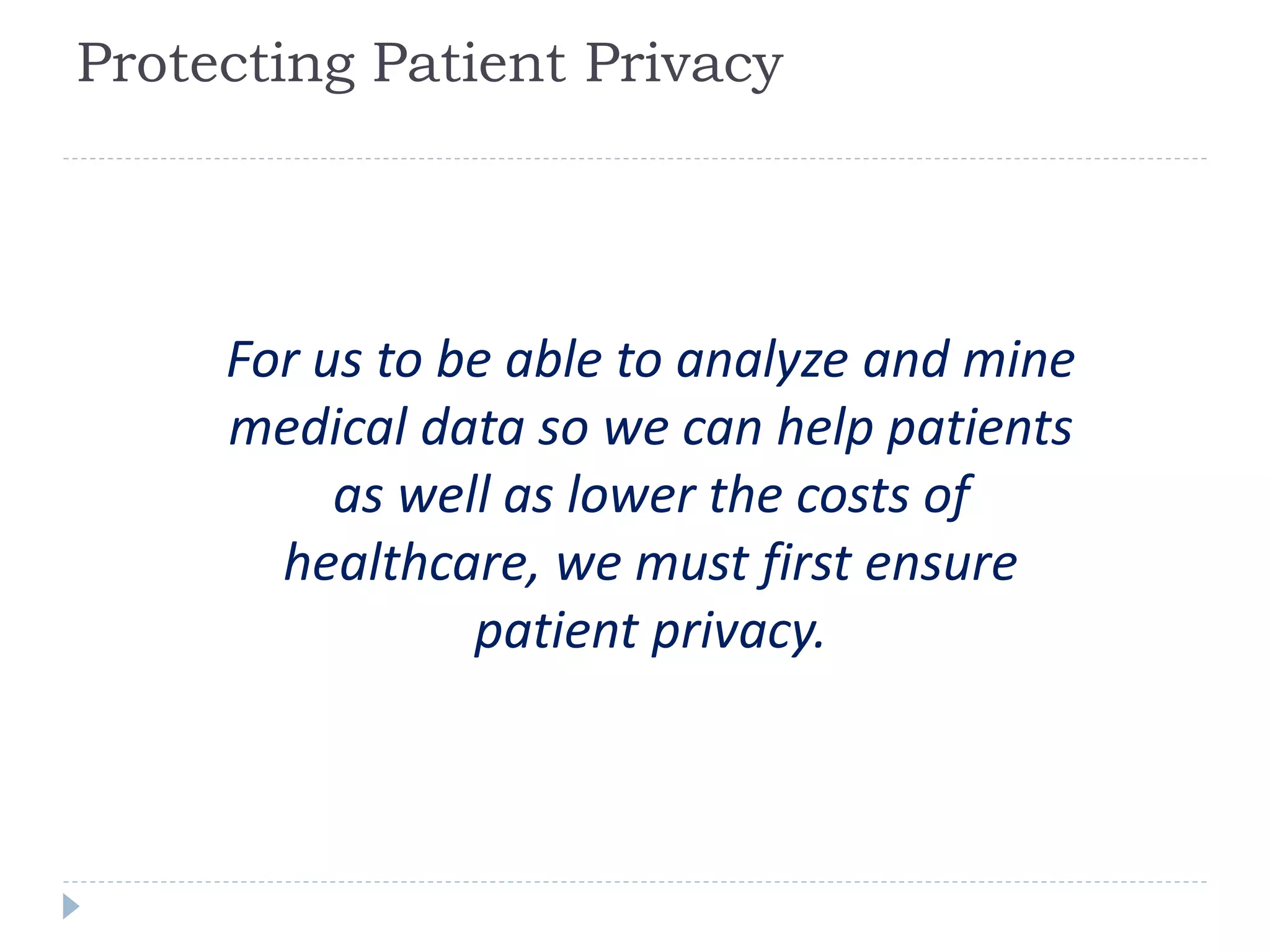 Protecting Patient Privacy
For us to be able to analyze and mine
medical data so we can help patients
as well as lower the costs of
healthcare, we must first ensure
patient privacy.
 