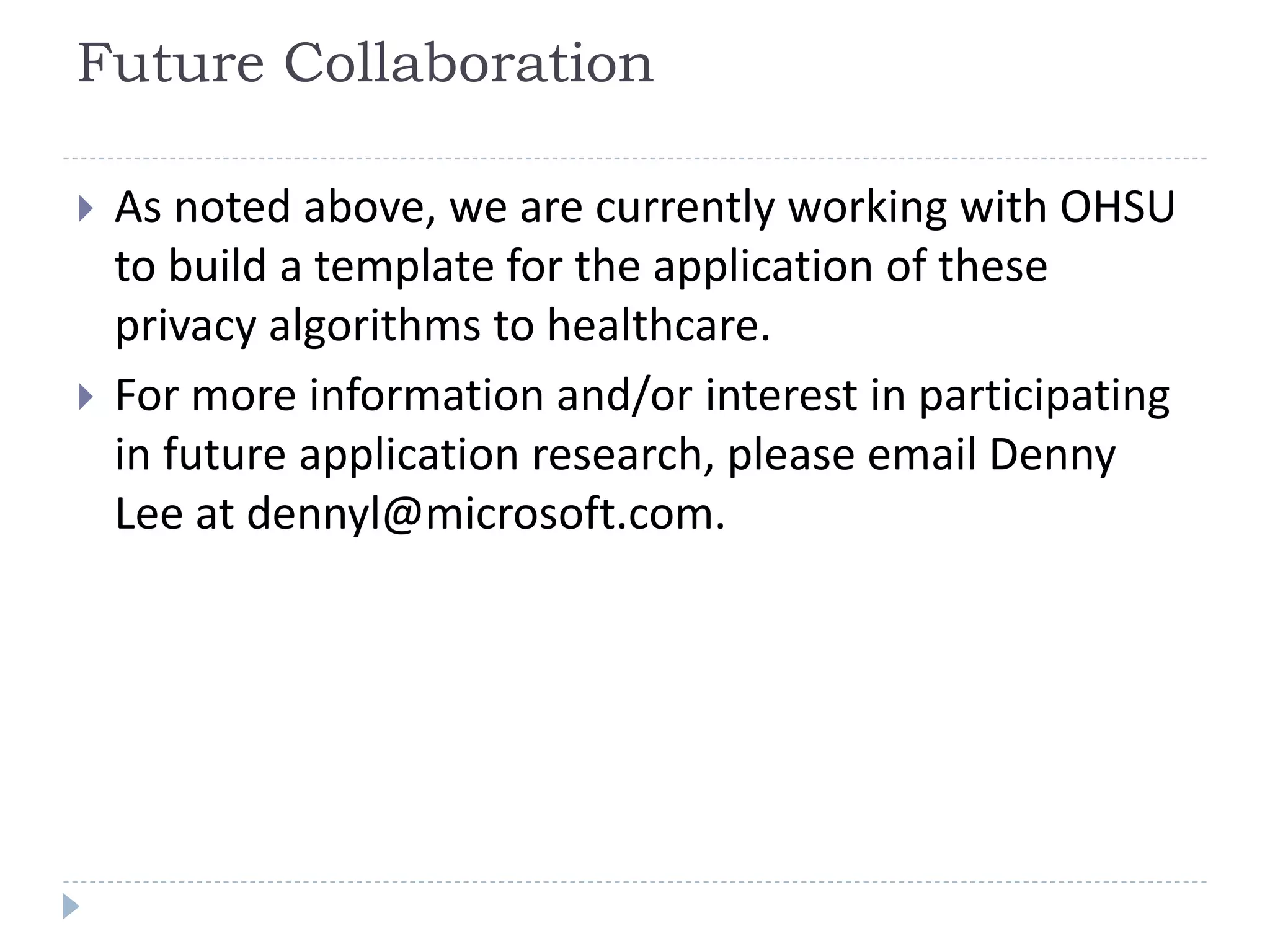 Future Collaboration
 As noted above, we are currently working with OHSU
to build a template for the application of these
privacy algorithms to healthcare.
 For more information and/or interest in participating
in future application research, please email Denny
Lee at dennyl@microsoft.com.
 