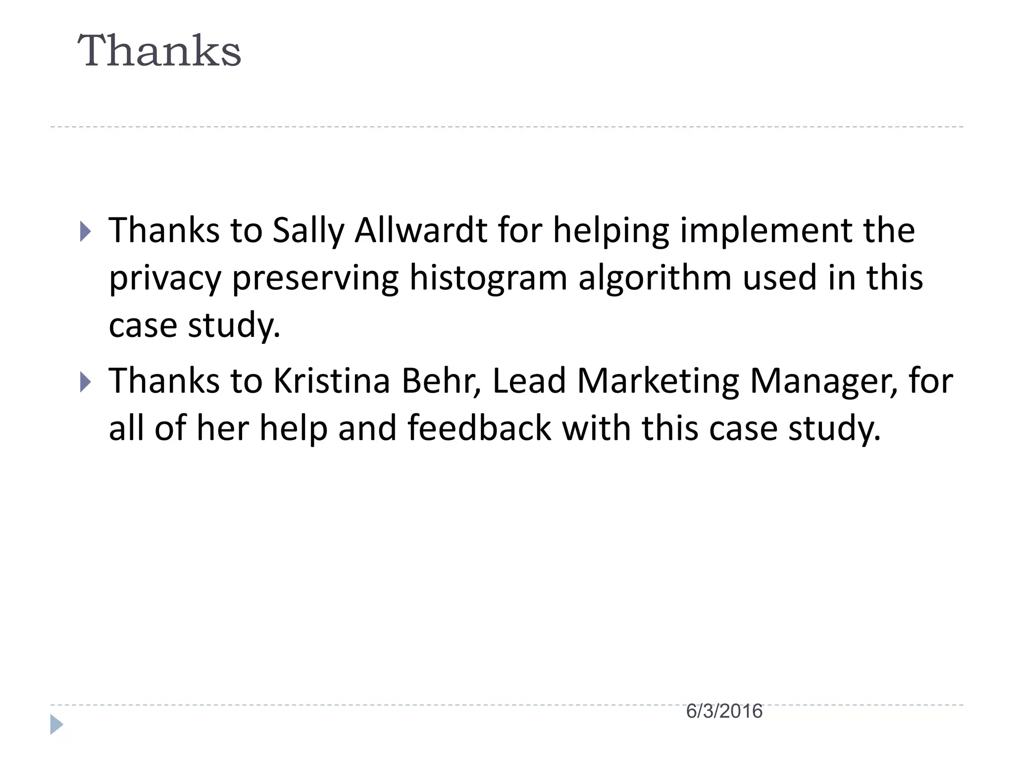Thanks
 Thanks to Sally Allwardt for helping implement the
privacy preserving histogram algorithm used in this
case study.
 Thanks to Kristina Behr, Lead Marketing Manager, for
all of her help and feedback with this case study.
6/3/2016
 