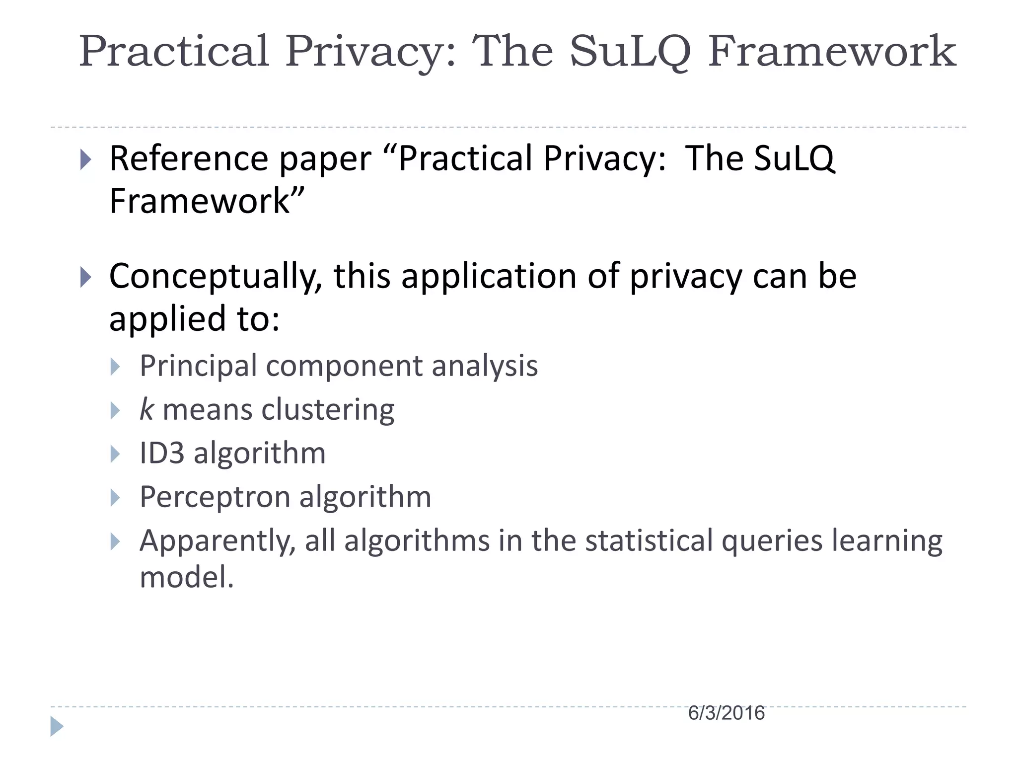 Practical Privacy: The SuLQ Framework
 Reference paper “Practical Privacy: The SuLQ
Framework”
 Conceptually, this application of privacy can be
applied to:
 Principal component analysis
 k means clustering
 ID3 algorithm
 Perceptron algorithm
 Apparently, all algorithms in the statistical queries learning
model.
6/3/2016
 
