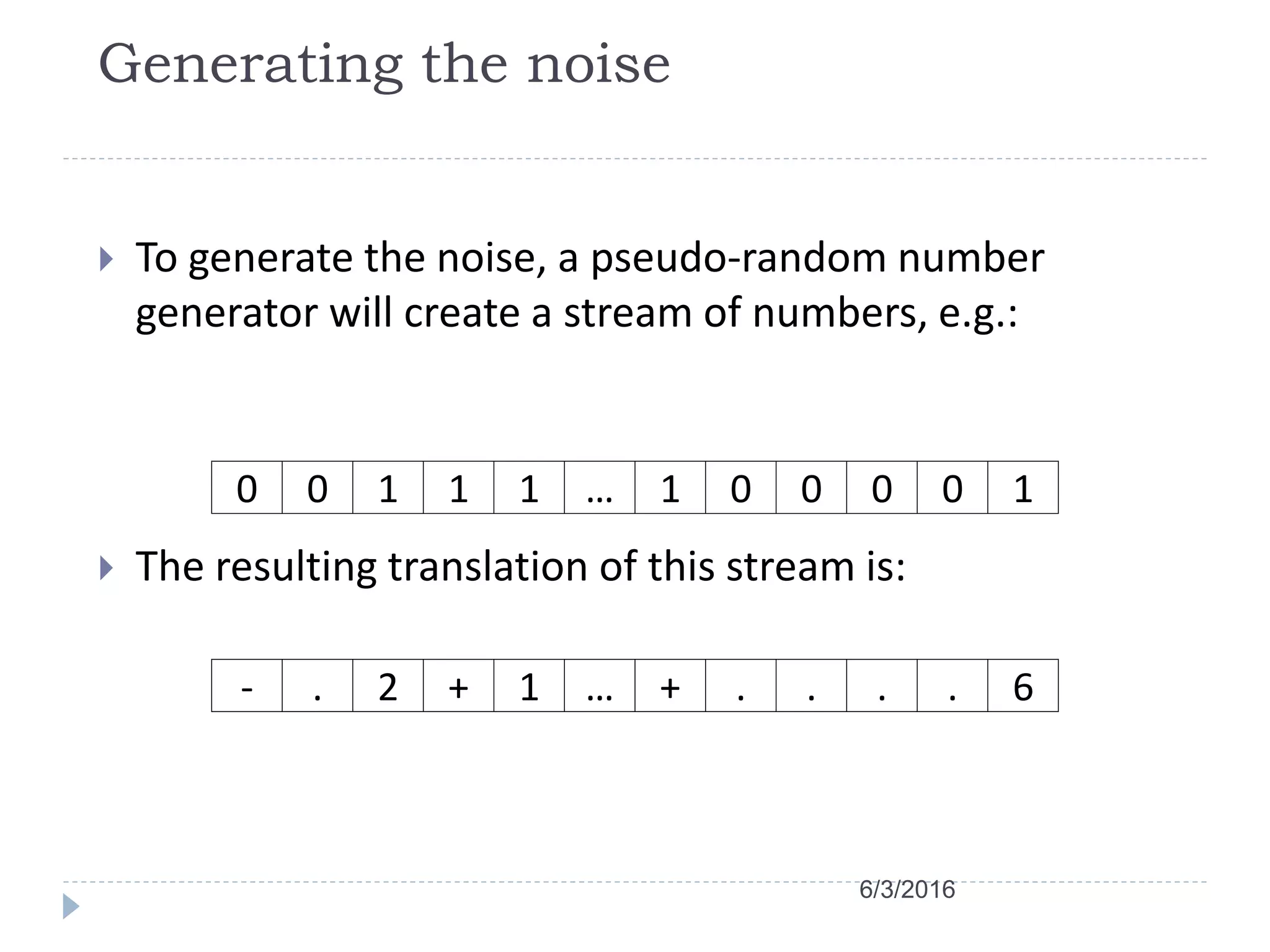 Generating the noise
 To generate the noise, a pseudo-random number
generator will create a stream of numbers, e.g.:
 The resulting translation of this stream is:
0 0 1 1 1 … 1 0 0 0 0 1
- . 2 + 1 … + . . . . 6
6/3/2016
 