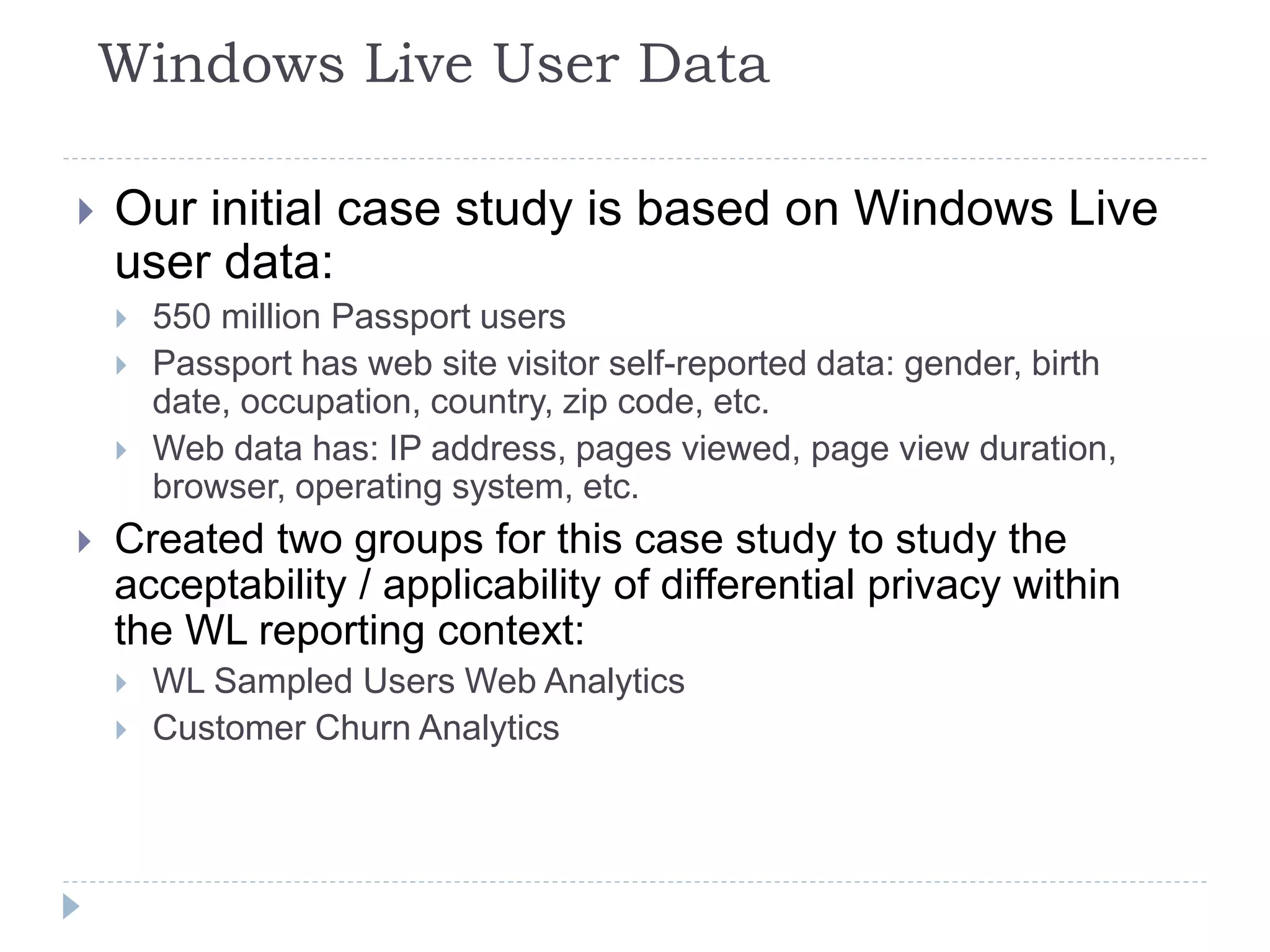 Windows Live User Data
 Our initial case study is based on Windows Live
user data:
 550 million Passport users
 Passport has web site visitor self-reported data: gender, birth
date, occupation, country, zip code, etc.
 Web data has: IP address, pages viewed, page view duration,
browser, operating system, etc.
 Created two groups for this case study to study the
acceptability / applicability of differential privacy within
the WL reporting context:
 WL Sampled Users Web Analytics
 Customer Churn Analytics
 
