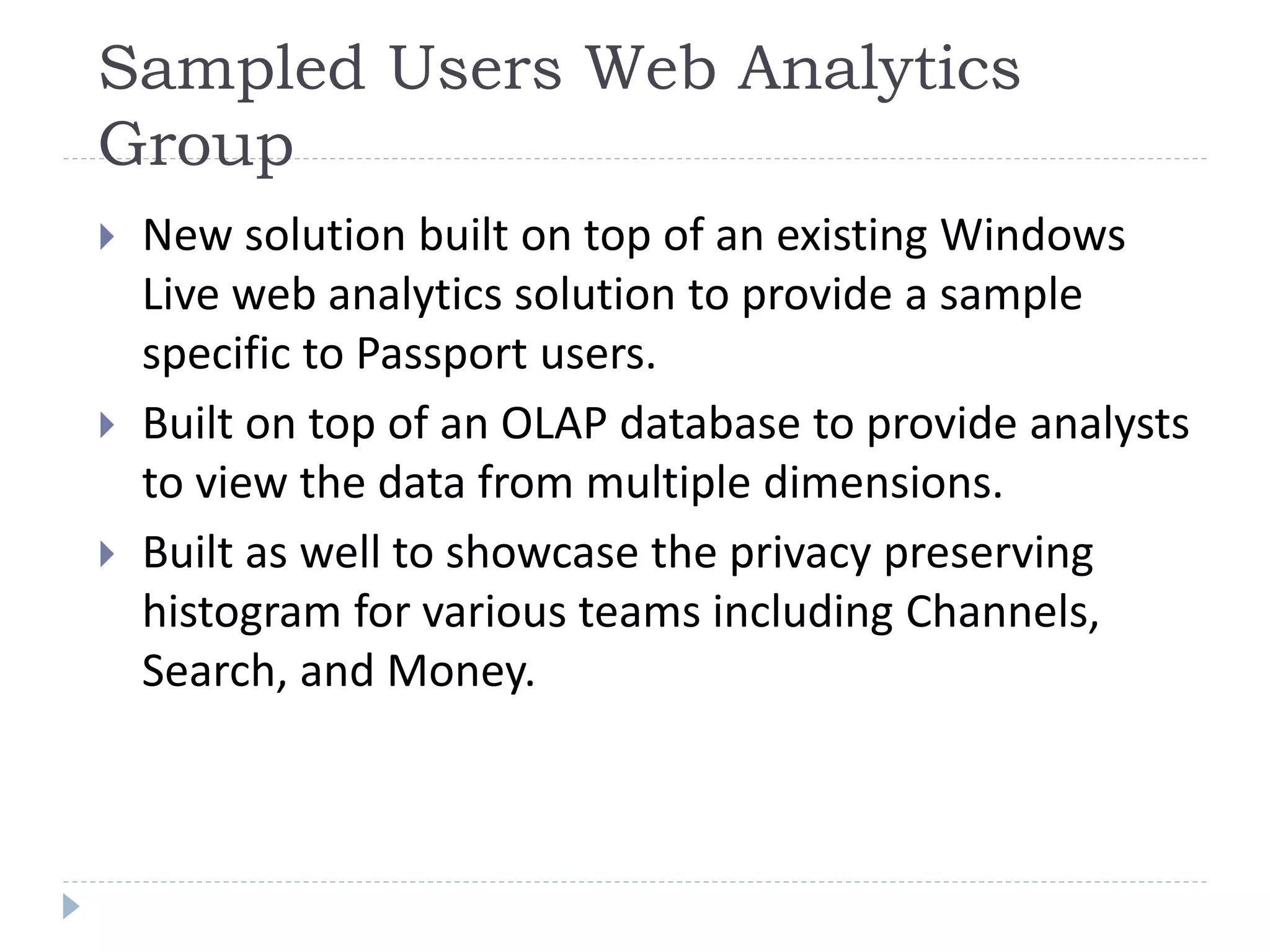 Sampled Users Web Analytics
Group
 New solution built on top of an existing Windows
Live web analytics solution to provide a sample
specific to Passport users.
 Built on top of an OLAP database to provide analysts
to view the data from multiple dimensions.
 Built as well to showcase the privacy preserving
histogram for various teams including Channels,
Search, and Money.
 