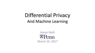 Differential Privacy
And Machine Learning
Aaron Roth
March 24, 2017
 