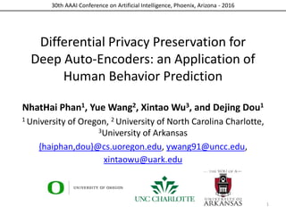 30th AAAI Conference on Artificial Intelligence, Phoenix, Arizona - 2016
Differential Privacy Preservation for
Deep Auto-Encoders: an Application of
Human Behavior Prediction
NhatHai Phan1, Yue Wang2, Xintao Wu3, and Dejing Dou1
1 University of Oregon, 2 University of North Carolina Charlotte,
3University of Arkansas
{haiphan,dou}@cs.uoregon.edu, ywang91@uncc.edu,
xintaowu@uark.edu
1
 