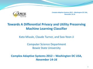Complex Adaptive Systems 2012 – Washington DC USA,
                                                  November 14-16




Towards A Differential Privacy and Utility Preserving
           Machine Learning Classifier

       Kato Mivule, Claude Turner, and Soo-Yeon Ji

             Computer Science Department
                Bowie State University

  Complex Adaptive Systems 2012 – Washington DC USA,
                    November 14-16

                                                                                     1
 