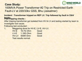 Case Study:
100MVA Power Transformer #2 Trip on Restricted Earth
Fault-LV at 220/33kv GSS, Bhu (Jaisalmer)
Incident : Transformer tripped on REF LV. Trip followed by fault in 33kV
feeder.Post tripping checks :
After tripping transformer got isolated from HV & LV and testing started by team to
investigate root cause.
Following test conducted :
1. Meggering done for HV-E, LV-E, HV-LV.
HV-E 16.7G Ohm Good
LV-E 1.18G Ohm Good
HV-LV 500M Ohm Good
Test results normal.
 