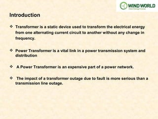 Introduction
 Transformer is a static device used to transform the electrical energy
from one alternating current circuit to another without any change in
frequency.
 Power Transformer is a vital link in a power transmission system and
distribution
 A Power Transformer is an expensive part of a power network.
 The impact of a transformer outage due to fault is more serious than a
transmission line outage.
 
